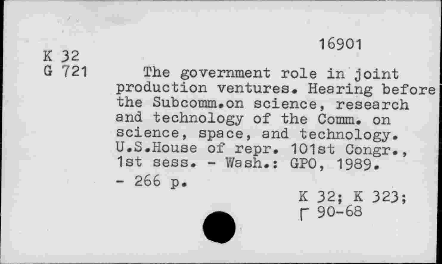 ﻿K 32
G 721
16901
The government role in joint production ventures. Hearing before the Subcomm.on science, research and technology of the Comm, on science, space, and technology. U.S.House of repr. 101st Congr., 1st sess. - Wash.: GPO, 1989.
- 266 p.
K 32; K 323; [- 90-68